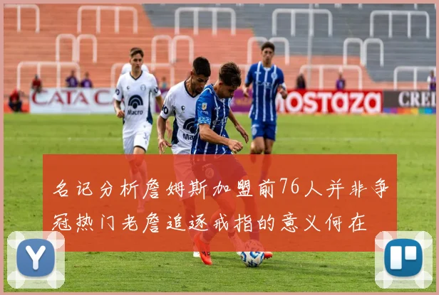 名记分析詹姆斯加盟前76人并非争冠热门老詹追逐戒指的意义何在